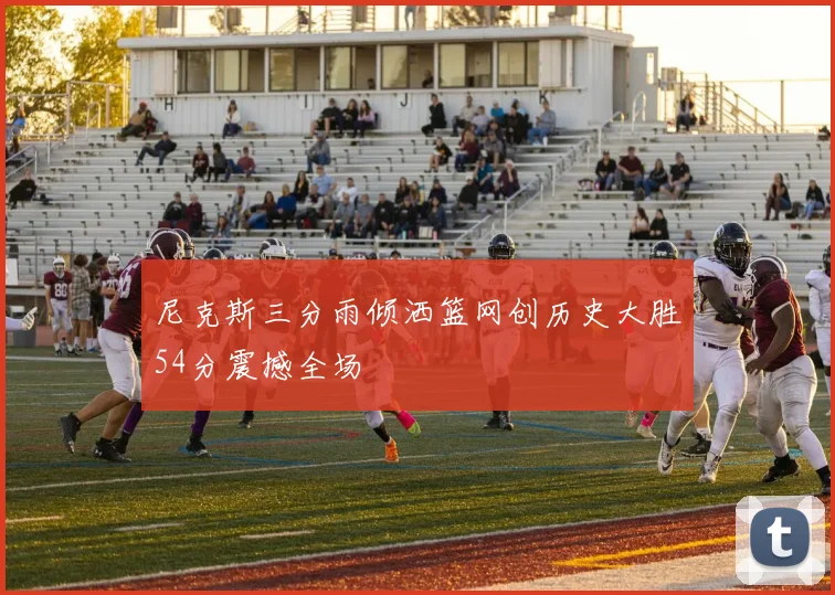 尼克斯三分雨倾洒篮网创历史大胜54分震撼全场