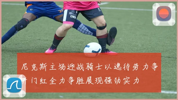 尼克斯主场迎战骑士以逸待劳力争开门红全力争胜展现强劲实力