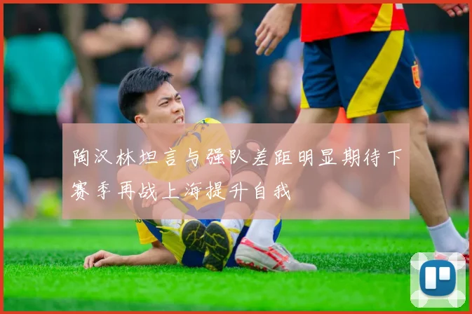 陶汉林坦言与强队差距明显期待下赛季再战上海提升自我