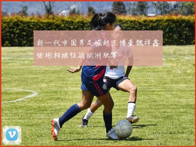 新一代中国男足崛起王博豪魏祥鑫徐彬相继征战欧洲联赛