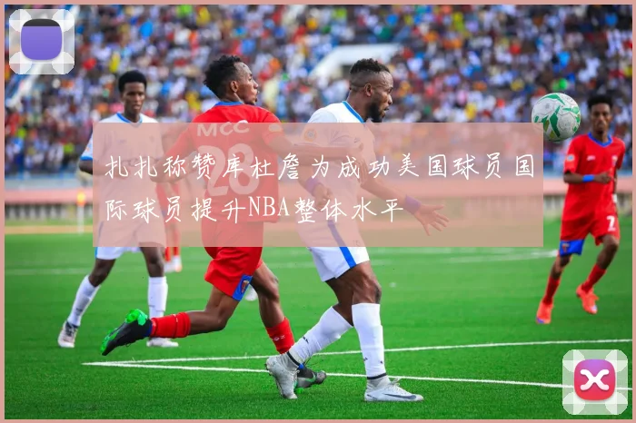 扎扎称赞库杜詹为成功美国球员国际球员提升NBA整体水平