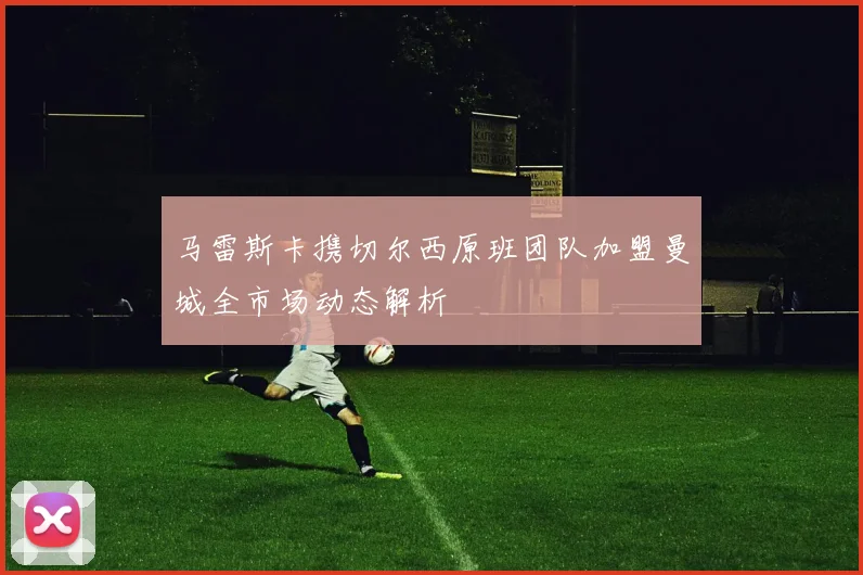马雷斯卡携切尔西原班团队加盟曼城全市场动态解析