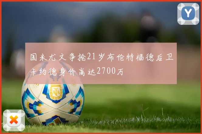 国米尤文争抢21岁布伦特福德后卫卡约德身价高达2700万